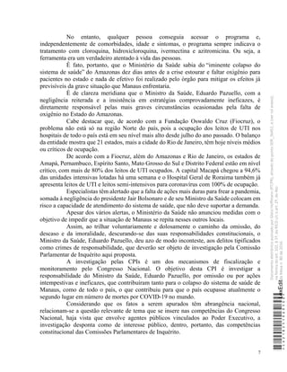 7
No entanto, qualquer pessoa conseguia acessar o programa e,
independentemente de comorbidades, idade e sintomas, o programa sempre indicava o
tratamento com cloroquina, hidroxicloroquina, ivermectina e azitromicina. Ou seja, a
ferramenta era um verdadeiro atentado à vida das pessoas.
É fato, portanto, que o Ministério da Saúde sabia do “iminente colapso do
sistema de saúde” do Amazonas dez dias antes de a crise estourar e faltar oxigênio para
pacientes no estado e nada de efetivo foi realizado pelo órgão para mitigar os efeitos já
previsíveis da grave situação que Manaus enfrentaria.
É de clareza meridiana que o Ministro da Saúde, Eduardo Pazuello, com a
negligência reiterada e a insistência em estratégias comprovadamente ineficazes, é
diretamente responsável pelas mais graves circunstâncias ocasionadas pela falta de
oxigênio no Estado do Amazonas.
Cabe destacar que, de acordo com a Fundação Oswaldo Cruz (Fiocruz), o
problema não está só na região Norte do país, pois a ocupação dos leitos de UTI nos
hospitais de todo o país está em seu nível mais alto desde julho do ano passado. O balanço
da entidade mostra que 21 estados, mais a cidade do Rio de Janeiro, têm hoje níveis médios
ou críticos de ocupação.
De acordo com a Fiocruz, além do Amazonas e Rio de Janeiro, os estados de
Amapá, Pernambuco, Espírito Santo, Mato Grosso do Sul e Distrito Federal estão em nível
crítico, com mais de 80% dos leitos de UTI ocupados. A capital Macapá chegou a 94,6%
das unidades intensivas lotadas há uma semana e o Hospital Geral de Roraima também já
apresenta leitos de UTI e leitos semi-intensivos para coronavírus com 100% de ocupação.
Especialistas têm alertado que a falta de ações mais duras para frear a pandemia,
somada à negligência do presidente Jair Bolsonaro e de seu Ministro da Saúde colocam em
risco a capacidade de atendimento do sistema de saúde, que não deve suportar a demanda.
Apesar dos vários alertas, o Ministério da Saúde não anunciou medidas com o
objetivo de impedir que a situação de Manaus se repita nesses outros locais.
Assim, ao trilhar voluntariamente e dolosamente o caminho da omissão, do
descaso e da imoralidade, descurando-se das suas responsabilidades constitucionais, o
Ministro da Saúde, Eduardo Pazuello, deu azo de modo inconteste, aos delitos tipificados
como crimes de responsabilidade, que deverão ser objeto de investigação pela Comissão
Parlamentar de Inquérito aqui proposta.
A investigação pelas CPIs é um dos mecanismos de fiscalização e
monitoramento pelo Congresso Nacional. O objetivo desta CPI é investigar a
responsabilidade do Ministro da Saúde, Eduardo Pazuello, por omissão ou por ações
intempestivas e ineficazes, que contribuíram tanto para o colapso do sistema de saúde de
Manaus, como de todo o país, o que contribuiu para que o país ocupasse atualmente o
segundo lugar em número de mortes por COVID-19 no mundo.
Considerando que os fatos a serem apurados têm abrangência nacional,
relacionam-se a questão relevante de tema que se insere nas competências do Congresso
Nacional, haja vista que envolve agentes públicos vinculados ao Poder Executivo, a
investigação desponta como de interesse público, dentro, portanto, das competências
constitucional das Comissões Parlamentares de Inquérito.
*CD218251060500*
LexEdit
Documento
eletrônico
assinado
por
Gleisi
Hoffmann
(PT/PR),
através
do
ponto
SDR_56451,
e
(ver
rol
anexo),
na
forma
do
art.
102,
§
1º,
do
RICD
c/c
o
art.
2º,
do
Ato
da
Mesa
n.
80
de
2016.
 