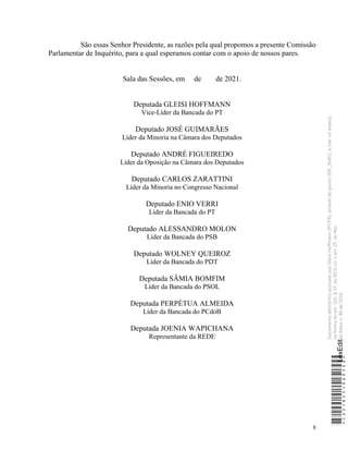 8
São essas Senhor Presidente, as razões pela qual propomos a presente Comissão
Parlamentar de Inquérito, para a qual esperamos contar com o apoio de nossos pares.
Sala das Sessões, em de de 2021.
Deputada GLEISI HOFFMANN
Vice-Líder da Bancada do PT
Deputado JOSÉ GUIMARÃES
Líder da Minoria na Câmara dos Deputados
Deputado ANDRÉ FIGUEIREDO
Líder da Oposição na Câmara dos Deputados
Deputado CARLOS ZARATTINI
Líder da Minoria no Congresso Nacional
Deputado ENIO VERRI
Líder da Bancada do PT
Deputado ALESSANDRO MOLON
Líder da Bancada do PSB
Deputado WOLNEY QUEIROZ
Líder da Bancada do PDT
Deputada SÂMIA BOMFIM
Líder da Bancada do PSOL
Deputada PERPÉTUA ALMEIDA
Líder da Bancada do PCdoB
Deputada JOENIA WAPICHANA
Representante da REDE
*CD218251060500*
LexEdit
Documento
eletrônico
assinado
por
Gleisi
Hoffmann
(PT/PR),
através
do
ponto
SDR_56451,
e
(ver
rol
anexo),
na
forma
do
art.
102,
§
1º,
do
RICD
c/c
o
art.
2º,
do
Ato
da
Mesa
n.
80
de
2016.
 