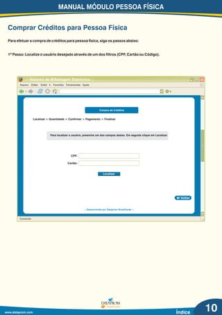 MANUAL MÓDULO PESSOA FÍSICA
www.dataprom.com Índice
Comprar Créditos para Pessoa Física
Arquivo Editar Exibir Ir Favoritos Ferramentas Ajuda
.:: Sistema de Bilhetagem Eletrônica ::.
Ir
Concluído
Voltar
.:: Desenvolvido por Dataprom SmartCards ::.
10
Para efetuar a compra de créditos para pessoa física, siga os passos abaixo:
1º Passo: Localize o usuário desejado através de um dos filtros (CPF, Cartão ou Código).
Compra de Créditos
Para localizar o usuário, preencha um dos campos abaixo. Em seguida clique em Localizar.
Localizar > Quantidade > Confirmar > Pagamento > Finalizar
Cartão:
CPF:
Localizar
 