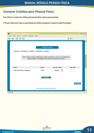MANUAL MÓDULO PESSOA FÍSICA
www.dataprom.com Índice
Comprar Créditos para Pessoa Física
11
Arquivo Editar Exibir Ir Favoritos Ferramentas Ajuda
.:: Sistema de Bilhetagem Eletrônica ::.
Ir
Concluído
Voltar
.:: Desenvolvido por Dataprom SmartCards ::.
Compra de Créditos
Informe abaixo o tipo de crédito para o cartão encontrado e o valor a ser creditado. Em
seguida clique em Prosseguir para continuar a operaçao de compra.
Nome Cartão
Pedro de Orleans e Bragança 12345
Valor (R$)Tipo de Crédito
Prosseguir
Localizar > Quantidade > Confirmar > Pagamento > Finalizar
Normal
Para efetuar a compra de créditos para pessoa física, siga os passos abaixo:
2º Passo: Selecione o tipo e a quantidade de créditos desejados e clique no botão Prosseguir.
 