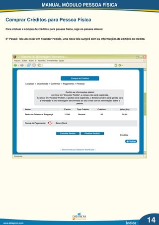 MANUAL MÓDULO PESSOA FÍSICA
www.dataprom.com Índice
Comprar Créditos para Pessoa Física
14
Arquivo Editar Exibir Ir Favoritos Ferramentas Ajuda
.:: Sistema de Bilhetagem Eletrônica ::.
Ir
Concluído
Voltar
.:: Desenvolvido por Dataprom SmartCards ::.
Para efetuar a compra de créditos para pessoa física, siga os passos abaixo:
5º Passo: Tela Ao clicar em Finalizar Pedido, uma nova tela surgirá com as informações da compra do crédito.
Compra de Créditos
Confira as informações abaixo!
Ao clicar em "Cancelar Pedido", a compra não será registrada.
Ao clicar em "Finalizar Pedido", o pedido será registrado, o Boleto bancário será gerado para
a impressão e uma mensagem será enviada ao seu e-mail com as informações sobre o
pedido.
Cancelar Pedido Finalizar Pedido
Localizar > Quantidade > Confirmar > Pagamento > Finalizar
Nome Cartão
Pedro de Orleans e Bragança 12345 50,00Normal 50
Valor (R$)
Créditos
Tipo Crédito Créditos
Forma de Pagamento: Banco Rural
 