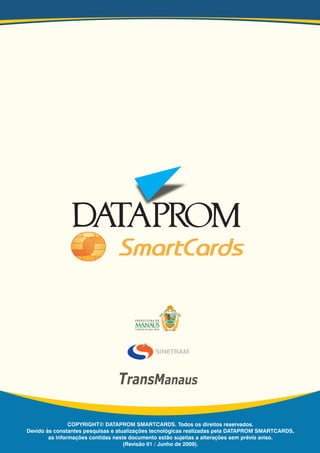 COPYRIGHT© DATAPROM SMARTCARDS. Todos os direitos reservados.
Devido às constantes pesquisas e atualizações tecnológicas realizadas pela DATAPROM SMARTCARDS,
as informações contidas neste documento estão sujeitas a alterações sem prévio aviso.
(Revisão 00 / Julho de 2006).
COPYRIGHT© DATAPROM SMARTCARDS. Todos os direitos reservados.
Devido às constantes pesquisas e atualizações tecnológicas realizadas pela DATAPROM SMARTCARDS,
as informações contidas neste documento estão sujeitas a alterações sem prévio aviso.
(Revisão 01 / Junho de 2009).
TransManaus
 
