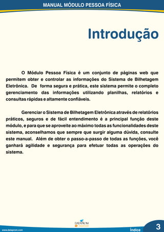 O Módulo Pessoa Física é um conjunto de páginas web que
permitem obter e controlar as informações do Sistema de Bilhetagem
Eletrônica. De forma segura e prática, este sistema permite o completo
gerenciamento das informações utilizando planilhas, relatórios e
consultas rápidas e altamente confiáveis.
Gerenciar o Sistema de Bilhetagem Eletrônica através de relatórios
práticos, seguros e de fácil entendimento é a principal função deste
módulo, e para que se aproveite ao máximo todas as funcionalidades deste
sistema, aconselhamos que sempre que surgir alguma dúvida, consulte
este manual. Além de obter o passo-a-passo de todas as funções, você
ganhará agilidade e segurança para efetuar todas as operações do
sistema.
MANUAL MÓDULO PESSOA FÍSICA
Introdução
www.dataprom.com Índice 3
 