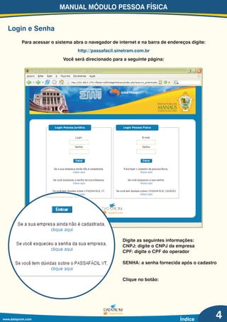 Login e Senha
Para acessar o sistema abra o navegador de internet e na barra de endereços digite:
Você será direcionado para a seguinte página:
http://passafacil.sinetram.com.br
Digite as seguintes informações:
CNPJ: digite o CNPJ da empresa
CPF: digite o CPF do operador
SENHA: a senha fornecida após o cadastro
Clique no botão:
MANUAL MÓDULO PESSOA FÍSICA
www.dataprom.com Índice 4
 
