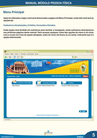 Menu Principal
Após ter efetuado o logon você será direcionado a página do Menu Principal, onde nele você terá as
opções de:
Cada opção será dividida em submenus para facilitar a navegação, estes submenus abordaremos
nas próximas páginas deste manual. Para acessar qualquer umas das opções do menu é só clicar
com o cursor em cima da opção desejada, antes de clicar ela ficara na cor preta, indicando que é a
opção selecionada.
Cadastros e Atualizações, Créditos, Consultas e Extratos.
MANUAL MÓDULO PESSOA FÍSICA
www.dataprom.com Índice
Arquivo Editar Exibir Ir Favoritos Ferramentas Ajuda
.:: Sistema de Bilhetagem Eletrônica ::.
Ir
Concluído
Pessoa Física - Teste Saldo Atual: 300 créd. conv. + 200 crd. estudantis manualmanual
Sair
.:: Desenvolvido por Dataprom SmartCards ::.
Alterar Senha Comprar Créditos Pessoa Física
Consultas e Extratos Créditos
Visualizar Pedido de Pessoa Física
5
 