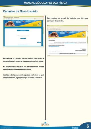 MANUAL MÓDULO PESSOA FÍSICA
www.dataprom.com Índice
Para efetuar o cadastro de um usuário com direito à
compra de vale-transporte, siga as seguintes instruções:
Na página inicial, clique no link de cadastro de pessoa
física que encontra-se na página inicial.
Você deverá digitar um endereço de e-mail válido ao qual
deseja cadastrar, logo após clique no botão: Confirmar.
Será enviado ao e-mail de cadastro um link para
conclusão do cadastro.
Concluído
.:: Sistema de Bilhetagem Eletrônica ::.
De:
Data:
Para:
Assunto:
Sistema de Bilhetagem Eletrônica - Manaus
quarta-feira, 00 de janeiro de 2000 00:00
empresateste01@empresateste01.com
Liberação de Cadastro - Bilhetagem Eletrônica
00 Dezembro de 0000.
Caro Usuário WEB,
Você está recebendo o link para confirmação de seu cadastro no sistema de Bilhetagem Eletrônica
de Manaus. Este cadastro libera o acesso ao site , que por sua vez permitirá a você
comprar créditos e consultar outras informações.
Clique no link abaixo para confirmar seu cadastro:
http://passafacil.sinetram.com.br
http://passafacil.sinetram.com.br
Cadastro de Novo Usuário
6
Arquivo Editar Exibir Ir Favoritos Ferramentas Ajuda
.:: Sistema de Bilhetagem Eletrônica ::.
Ir
Concluído
Cadastrar Usuário
Voltar
.:: Desenvolvido por Dataprom SmartCards ::.
Confirmar >
E-mail:
 