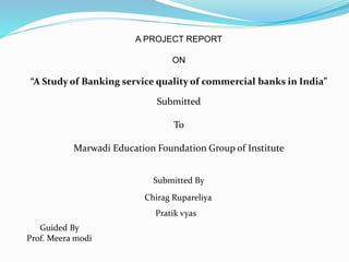 A PROJECT REPORT
ON
“A Study of Banking service quality of commercial banks in India”
Submitted
To
Marwadi Education Foundation Group of Institute
Submitted By
Chirag Rupareliya
Pratik vyas
Guided By
Prof. Meera modi
 