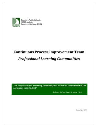 Continuous Process Improvement Team
Professional Learning Communities
Created April 2016
“The very essence of a learning community is a focus on a commitment to the
learning of each student.”
D
DuFour, DuFour, Eaker, & Many, 2010
Dearborn Public Schools
18700 Audette
Dearborn, Michigan 48124
 