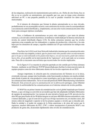C.P.I. CONTROL DISTRIBUIDO 4.20
de las máquinas, realización de mantenimientos preventivos, etc. Dicho de otra forma, hoy en
día ya no se concibe un automatismo, por pequeño que sea, que no tenga como elemento
adicional un PC o una pequeña pantalla en la cual se puedan visualizar los datos antes
mencionados.
Si el número de elementos que forman la planta automatizada no es muy elevado,
probablemente no sea aconsejable recurrir a una estructura de niveles como la correspondiente
a un sistema de control distribuido y, simplemente, con una sola vía de comunicación entre ellos
baste para conseguir óptimos resultados.
Pero, si hablamos de automatismos un poco más complejos y por tanto de plantas
extensas y con elevado control electrónico, la tendencia vendrá dada por la famosa estructura de
niveles de control distribuido (figura 4.10). En dicha estructura tenemos que los niveles
superiores eran ocupados por los ordenadores y equipos de producción y dirección y los más
bajos por los elementos de campo y aquellos módulos de E/S que realizarían los trabajos más
simples.
Pues bien,las LAN(LocalAreaNetwork)industrialesintentanquelacomunicaciónentre
todos los niveles sea completa, es decir, que los puntos más altos puedan saber en todo momento
qué es lo que se está realizando en los puntos más bajos y, en caso necesario, poder dar ordenes
hacia ellos, al ser posible sin la intervención de los “gateways”, en lo cual cada vez se avanza
más. Para ello es necesario una red única que recorra todos los niveles implicados.
En la figura 4.12 se muestra la solución aportada en éste sentido por la firma alemana
Siemens mediante su red Ethernet TCP/IP desarrollada para facilitar la interconexión tanto de
equipos propios como de otros fabricantes dentro de los niveles superiores de un DCS.
Aunque importante, la solución para las comunicaciones de Siemens no es la única,
existiendo otras que, aunque más localizadas, están funcionando en plantas con mucha entidad,
tanto desde el punto de vista productivo como tecnológico, por lo que tienen su sitio propio en
las comunicaciones industriales. Tal es el caso del protocolo MAP (Manufacturing Automation
Protocol). Este protocolo para la automatización de la fabricación persigue, como Ethernet
Industrial, la uniformidad de las comunicaciones en el máximo número de niveles posibles.
El MAP fue un primer intento de estandarización a nivel global impulsado por General
Motors, y que a la larga se convirtió en un modelo que han ido adoptando múltiples fabricantes
de equipos de automatización. Las razones de esta iniciativa fueron que G.M. preveía (en los
años 80) que para finales de los 90 debía integrar en red unos 400.000 sistemas automáticos, más
o menos dedicados, y que el coste de los gateways/bridge necesarios era, en muchos casos, del
mismo orden de magnitud o superior al de los propios equipos o niveles que se deseaba unir.
Dada la entidad y el poder de compra de la firma americana y de otras del sector que le
siguieron, muchos fabricantes de PLC, CNC y robots incorporaron el protocolo MAP a sus
productos de gama alta, alcanzando rápidamente altos niveles de estandarización.
 