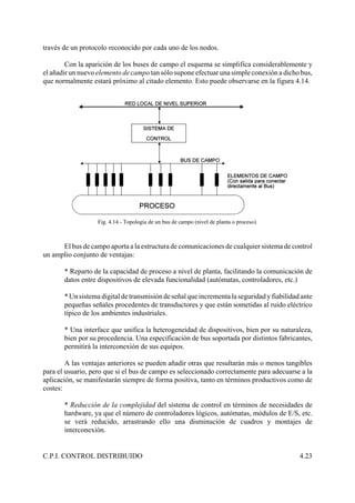 C.P.I. CONTROL DISTRIBUIDO 4.23
través de un protocolo reconocido por cada uno de los nodos.
Con la aparición de los buses de campo el esquema se simplifica considerablemente y
el añadir un nuevo elemento de campo tan sólo supone efectuar una simple conexión a dicho bus,
que normalmente estará próximo al citado elemento. Esto puede observarse en la figura 4.14.
Fig. 4.14.- Topología de un bus de campo (nivel de planta o proceso).
El bus de campo aporta a la estructura de comunicaciones de cualquier sistema de control
un amplio conjunto de ventajas:
* Reparto de la capacidad de proceso a nivel de planta, facilitando la comunicación de
datos entre dispositivos de elevada funcionalidad (autómatas, controladores, etc.)
* Un sistema digital de transmisión de señal que incrementa la seguridad y fiabilidad ante
pequeñas señales procedentes de transductores y que están sometidas al ruido eléctrico
típico de los ambientes industriales.
* Una interface que unifica la heterogeneidad de dispositivos, bien por su naturaleza,
bien por su procedencia. Una especificación de bus soportada por distintos fabricantes,
permitirá la interconexión de sus equipos.
A las ventajas anteriores se pueden añadir otras que resultarán más o menos tangibles
para el usuario, pero que si el bus de campo es seleccionado correctamente para adecuarse a la
aplicación, se manifestarán siempre de forma positiva, tanto en términos productivos como de
costes:
* Reducción de la complejidad del sistema de control en términos de necesidades de
hardware, ya que el número de controladores lógicos, autómatas, módulos de E/S, etc.
se verá reducido, arrastrando ello una disminución de cuadros y montajes de
interconexión.
 