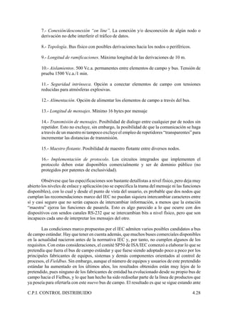C.P.I. CONTROL DISTRIBUIDO 4.28
7.- Conexión/desconexión “on line”. La conexión y/o desconexión de algún nodo o
derivación no debe interferir el tráfico de datos.
8.- Topología. Bus físico con posibles derivaciones hacia los nodos o periféricos.
9.- Longitud de ramificaciones. Máxima longitud de las derivaciones de 10 m.
10.- Aislamientos. 500 Vc.a. permanentes entre elementos de campo y bus. Tensión de
prueba 1500 Vc.a./1 min.
11.- Seguridad intrínseca. Opción a conectar elementos de campo con tensiones
reducidas para atmósferas explosivas.
12.- Alimentación. Opción de alimentar los elementos de campo a través del bus.
13.- Longitud de mensajes. Mínimo 16 bytes por mensaje
14.- Transmisión de mensajes. Posibilidad de dialogo entre cualquier par de nodos sin
repetidor. Esto no excluye, sin embargo, la posibilidad de que la comunicación se haga
a través de un maestro ni tampoco excluye el empleo de repetidores “transparentes” para
incrementar las distancias de transmisión.
15.- Maestro flotante. Posibilidad de maestro flotante entre diversos nodos.
16.- Implementación de protocolo. Los circuitos integrados que implementen el
protocolo deben estar disponibles comercialmente y ser de dominio público (no
protegidos por patentes de exclusividad).
Obsérvese que las especificaciones son bastante detallistas a nivel físico, pero deja muy
abierto los niveles de enlace y aplicación (no se especifica la trama del mensaje ni las funciones
disponibles), con lo cual y desde el punto de vista del usuario, es probable que dos nodos que
cumplan las recomendaciones marco del IEC no puedan siquiera intercambiar caracteres entre
sí y casi seguro que no serán capaces de intercambiar información, a menos que la estación
“maestra” ejerza las funciones de pasarela. Esto es algo parecido a lo que ocurre con dos
dispositivos con sendos canales RS-232 que se intercambian bits a nivel físico, pero que son
incapaces cada uno de interpretar los mensajes del otro.
Las condiciones marco propuestas por el IEC admiten varios posibles candidatos a bus
de campo estándar. Hay que tener en cuenta además, que muchos buses comerciales disponibles
en la actualidad nacieron antes de la normativa IEC y, por tanto, no cumplen algunos de los
requisitos. Con estas consideraciones, el comité SP50 de ISA/IEC comenzó a elaborar lo que se
pretendía que fuera el bus de campo estándar y que fuese siendo adoptado poco a poco por los
principales fabricantes de equipos, sistemas y demás componentes orientados al control de
procesos, el Fieldbus. Sin embargo, aunque el número de equipos y usuarios de este pretendido
estándar ha aumentado en los últimos años, los resultados obtenidos están muy lejos de lo
pretendido, pues ninguno de los fabricantes de entidad ha evolucionado desde su propio bus de
campo hacia el Fielbus, y lo que han hecho ha sido rediseñar parte de la línea de productos que
ya poseía para ofertarla con este nuevo bus de campo. El resultado es que se sigue estando ante
 