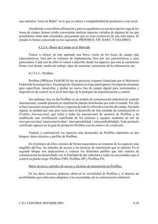 C.P.I. CONTROL DISTRIBUIDO 4.29
una auténtica “torre de Babel” en lo que se refiere a compatibilidad de productos a este nivel.
Atendiendo a esta última afirmación y para no quedarnos en una descripción vaga de los
buses de campo, hemos creído conveniente analizar aspectos variados de algunos de los que
actualmente están más extendidos, procurando que no sean exclusivos de una sola marca. El
estudio lo hemos concretado en los siguientes: PROFIBUS, FIP, HART, Y FIELDBUS.
4.3.2.4.- Buses de Campo en el Mercado
Vamos a ofrecer en éste apartado una breve visión de los buses de campo más
representativos, bien por su volumen de implantación, bien por sus características y usos
particulares. Cada uno de ellos lo vamos a describir desde los aspectos que más le caracteriza
frente a los demás: modos de trabajo, tipos de conexión, tratamiento de la información, etc.
4.3.2.4.1.- Profibus
Profibus (PROcess FIeld BUS) fue un proyecto conjunto financiado por el Ministerio
Federal de Investigación y Tecnología de Alemaniaen el que participaron 18 empresas alemanas
para especificar, desarrollar y probar un nuevo bus de campo digital para instrumentos y
dispositivos de control en el nivel más bajo de la jerarquía de automatización y control.
Sin embargo, hoy en día Profibus es un modelo de comunicación industrial de carácter
internacional, estando presente en multitud de plantas distribuidas por todo el mundo. Por ello
se hace necesario una gestión eficaz y rigurosa de todo lo referente a este bus de campo. Sin duda
alguna, la entidad que más peso tiene para el desarrollo de éste estándar de comunicación es
Profibus Internacional, que reúne a todas las asociaciones de usuarios de Profibus y ha
establecido una certificación cualificada de los sistemas y equipos mediante un test de
interoperatividad. (interconectividad + interoperabilidad + intercambiabilidad). Todo producto
certificado aparece en la guía de productos Profibus con su número de certificado.
Veamos a continuación los aspectos más destacados de Profibus repartidos en dos
bloques: datos técnicos y perfiles de Profibus.
En el primero de ellos veremos de forma esquemática un resumen de los aspectos más
tangibles del bus, los métodos de acceso y las técnicas de transmisión que se utilizan. En el
segundo bloque nos dedicaremos a conocer los diferentes perfiles que éste sistema de
comunicación ha desarrollado con la finalidad de dar cobertura a todas las necesidades que el
control en planta exige: Profibus FMS, Profibus DP y Profibus PA.
Datos técnicos, métodos de acceso y técnicas de transmisión en Profibus.
En los datos técnicos podemos observar la versatilidad de Profibus y el abanico de
posibilidades que cubre para adaptarse a las necesidades de la comunicación industrial.
 
