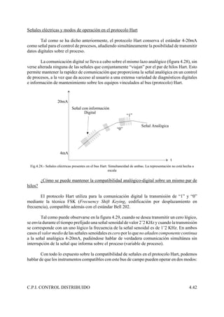 C.P.I. CONTROL DISTRIBUIDO 4.42
20mA
4mA
t
Señal Analógica
Señal con información
Digital
“1”
“0”
Señales eléctricas y modos de operación en el protocolo Hart
Tal como se ha dicho anteriormente, el protocolo Hart conserva el estándar 4-20mA
como señal para el control de procesos, añadiendo simultáneamente la posibilidad de transmitir
datos digitales sobre el proceso.
La comunicación digital se lleva a cabo sobre el mismo lazo analógico (figura 4.28), sin
verse alterada ninguna de las señales que conjuntamente “viajan” por el par de hilos Hart. Esto
permite mantener la rapidez de comunicación que proporciona la señal analógica en un control
de procesos, a la vez que da acceso al usuario a una extensa variedad de diagnósticos digitales
e información de mantenimiento sobre los equipos vinculados al bus (protocolo) Hart.
Fig.4.28.- Señales eléctricas presentes en el bus Hart. Simultaneidad de ambas. La representación no está hecha a
escala
¿Cómo se puede mantener la compatibilidad analógico-digital sobre un mismo par de
hilos?
El protocolo Hart utiliza para la comunicación digital la transmisión de “1” y “0”
mediante la técnica FSK (Frecuency Shift Keying, codificación por desplazamiento en
frecuencia), compatible además con el estándar Bell 202.
Tal como puede observarse en la figura 4.29, cuando se desea transmitir un cero lógico,
se envía durante el tiempo prefijado una señal senoidal de valor 2’2 KHz y cuando la transmisión
se corresponde con un uno lógico la frecuencia de la señal senoidal es de 1’2 KHz. En ambos
casos el valor medio de las señales senoidales es cero por lo que no añaden componente continua
a la señal analógica 4-20mA, pudiéndose hablar de verdadera comunicación simultánea sin
interrupción de la señal que informa sobre el proceso (variable de proceso).
Con todo lo expuesto sobre la compatibilidad de señales en el protocolo Hart, podemos
hablar de que los instrumentos compatibles con este bus de campo pueden operar en dos modos:
 