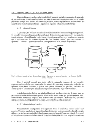C. P. I. CONTROL DISTRIBUIDO 4.5
4.1.2.- HISTORIA DEL CONTROL DE PROCESOS
El control de procesos ha evolucionado históricamente hacia la consecución de un grado
de automatización lo más elevado posible. Así, todo lo comentado en el punto anterior, ha estado
presente a lo largo de la historia del control de procesos, siendo implementado en cada época de
acuerdo a las tecnologías existentes. Hagamos un repaso a esta evolución histórica.
4.1.2.1.- Control Manual
Al principio, los procesos industriales fueron controlados manualmente por un operador.
El operador observaba lo que sucedía (una bajada de temperatura, por ejemplo) y hacía ajustes
(manipular una válvula) basados en las instrucciones de operación y en el propio conocimiento
que el operador tenía del proceso (figura 4.4). Este “lazo de control” (proceso v sensor v
operador v válvula v proceso) ilustra un concepto básico en el control de procesos.
Fig. 4.4.- Control manual: un lazo de control que incluye el proceso, un sensor, el operador y un elemento final de
control (válvula).
Con el control manual, por tanto, sólo la adecuada reacción de un operador
experimentado mediaba entre una evolución normal del proceso y otra errática. Además, un
operador sólo podrá observar y ajustar unas pocas variables del proceso, limitando la
complejidad de las estrategias de control que puedan ser usadas bajo control manual.
A todo lo anterior, habría que añadir el hecho de que la recolección de datos para un
proceso controlado manualmente puede requerir una ardua labor, ya que el operador está,
normalmente, demasiado ocupado para escribir “tiras de números”. Por todo ello, los datos
recogidos manualmente pueden ser inexactos, incompletos y difíciles de usar.
4.1.2.2.- Controladores Locales
Un controlador local permite a un operador llevar el control de varios “lazos” del
proceso. Como un regulador de la presión del gas doméstico, un controlador local usa la energía
del proceso o el aire comprimido de la planta para ajustar la posición de una válvula de control
o cualquier otro elemento final de control. Los controladores locales eran muy utilizados como
 