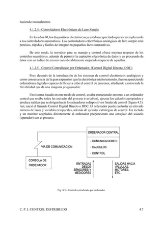 C. P. I. CONTROL DISTRIBUIDO 4.7
haciendo manualmente.
4.1.2.4.- Controladores Electrónicos de Lazo Simple
En los años 60, los dispositivos electrónicos ya estaban capacitados para ir reemplazando
a los controladores neumáticos. Los controladores electrónicos analógicos de lazo simple eran
precisos, rápidos y fáciles de integrar en pequeños lazos interactivos.
De este modo, la interface para su manejo y control ofrece mejoras respecto de los
controles neumáticos, además de permitir la captación electrónica de datos y un procesado de
éstos con un índice de errores considerablemente mejorado respecto de aquellos.
4.1.2.5.- Control Centralizado por Ordenador. (Control Digital Directo, DDC)
Poco después de la introducción de los sistemas de control electrónicos analógicos y
como consecuencia de la gran expansión que la electrónica estaba teniendo, fueron apareciendo
ordenadores digitales capaces de llevar a cabo el control de procesos, añadiendo a éstos toda la
flexibilidad que da una máquina programable.
Un sistema basado en este modo de control, estaba estructurado en torno a un ordenador
central que recibe todas las entradas del proceso (variables), ejecuta los cálculos apropiados y
produce salidas que se dirigen hacia los actuadores o dispositivos finales de control (figura 4.5).
Así, nació el llamado Control Digital Directo o DDC. El ordenador puede controlar un elevado
número de lazos y variables temporales, además de ejecutar estrategias de control. Un teclado
y un monitor acoplados directamente al ordenador proporcionan una interface del usuario
(operador) con el proceso.
Fig. 4.5.- Control centralizado por ordenador.
 
