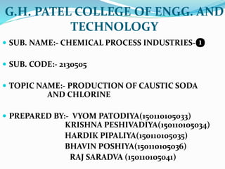 G.H. PATEL COLLEGE OF ENGG. AND
TECHNOLOGY
 SUB. NAME:- CHEMICAL PROCESS INDUSTRIES-❶
 SUB. CODE:- 2130505
 TOPIC NAME:- PRODUCTION OF CAUSTIC SODA
AND CHLORINE
 PREPARED BY:- VYOM PATODIYA(150110105033)
KRISHNA PESHIVADIYA(150110105034)
HARDIK PIPALIYA(150110105035)
BHAVIN POSHIYA(150110105036)
RAJ SARADVA (150110105041)
 