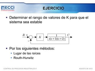 EJERCICIO

   Determinar el rango de valores de K para que el
    sistema sea estable




   Por los siguientes métodos:
        Lugar de las raíces
        Routh-Hurwitz


CONTROL DE PROCESOS INDUSTRIALES II               AGOSTO DE 2012
 