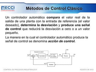 Métodos de Control Clásico

 Un controlador automático compara el valor real de la
 salida de una planta con la entrada de referencia (el valor
 deseado), determina la desviación y produce una señal
 de control que reducirá la desviación a cero o a un valor
 pequeño.
 La manera en la cual el controlador automático produce la
 señal de control se denomina acción de control.




CONTROL DE PROCESOS INDUSTRIALES II                  AGOSTO DE 2012
 