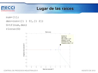 Lugar de las raíces

  num=[1];
  den=conv([1 1 0],[1 2])
  G=tf(num,den)
  rlocus(G)
                                                                           Root Locus
                                                 5

                                                                                                       System: G
                                                 4
                                                                                                       Gain: 6.63
                                                                                                       Pole: 0.0287 + 1.47i
                                                 3                                                     Damping: -0.0195
                                                                                                       Overshoot (%): 106
                                                 2                                                     Frequency (rad/s): 1.47
                    Imaginary Axis (seconds-1)




                                                 1

                                                 0

                                                 -1

                                                 -2

                                                 -3

                                                 -4

                                                 -5
                                                  -7   -6   -5    -4       -3       -2        -1   0         1         2
                                                                                         -1
                                                                       Real Axis (seconds )
CONTROL DE PROCESOS INDUSTRIALES II                                                                                              AGOSTO DE 2012
 
