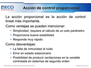 Acción de control proporcional

  La acción proporcional es la acción de control
  lineal más importante.
  Como ventajas se pueden mencionar:
        Simplicidad, requiere el cálculo de un solo parámetro
        Proporciona buena estabilidad
        Responde muy rápido
  Como desventajas:
        La falta de inmunidad al ruido
        Error en estado estacionario
        Posibilidad de producir oscilaciones en la variable
         controlada en sistemas de segundo orden
CONTROL DE PROCESOS INDUSTRIALES II                     AGOSTO DE 2012
 