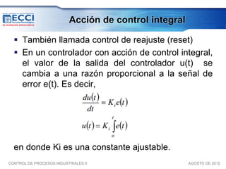 Acción de control integral

   También llamada control de reajuste (reset)
   En un controlador con acción de control integral,
    el valor de la salida del controlador u(t) se
    cambia a una razón proporcional a la señal de
    error e(t). Es decir,




  en donde Ki es una constante ajustable.
CONTROL DE PROCESOS INDUSTRIALES II                     AGOSTO DE 2012
 