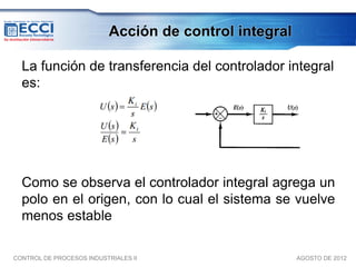 Acción de control integral

  La función de transferencia del controlador integral
  es:




  Como se observa el controlador integral agrega un
  polo en el origen, con lo cual el sistema se vuelve
  menos estable

CONTROL DE PROCESOS INDUSTRIALES II                     AGOSTO DE 2012
 