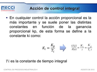 Acción de control integral

   En cualquier control la acción proporcional es la
    más importante y se suele poner las distintas
    constantes en función de la ganancia
    proporcional kp, de esta forma se define a la
    constante ki como:

                                           𝐾𝑝
                                      𝐾𝑖 =
                                           𝑇𝑖

   𝑇𝑖 es la constante de tiempo integral

CONTROL DE PROCESOS INDUSTRIALES II                     AGOSTO DE 2012
 