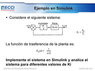 Ejemplo en Simulink

   Considere el siguiente sistema:


                                                           𝐾𝑝
                                                      𝐾𝑖 =
                                                           𝑇𝑖



  La función de trasferencia de la planta es:



  Implemente el sistema en Simulink y analice el
  sistema para diferentes valores de Ki
CONTROL DE PROCESOS INDUSTRIALES II                    AGOSTO DE 2012
 