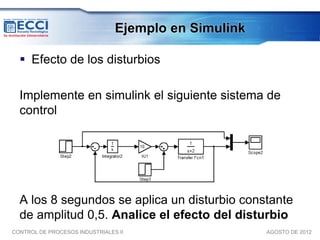 Ejemplo en Simulink

   Efecto de los disturbios

  Implemente en simulink el siguiente sistema de
  control




  A los 8 segundos se aplica un disturbio constante
  de amplitud 0,5. Analice el efecto del disturbio
CONTROL DE PROCESOS INDUSTRIALES II                   AGOSTO DE 2012
 