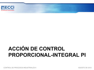ACCIÓN DE CONTROL
     PROPORCIONAL-INTEGRAL PI

CONTROL DE PROCESOS INDUSTRIALES II   AGOSTO DE 2012
 