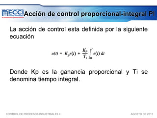 Acción de control proporcional-integral PI

  La acción de control esta deﬁnida por la siguiente
  ecuación




  Donde Kp es la ganancia proporcional y Ti se
  denomina tiempo integral.




CONTROL DE PROCESOS INDUSTRIALES II          AGOSTO DE 2012
 