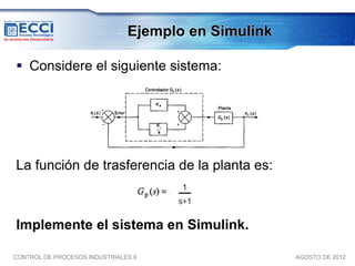Ejemplo en Simulink

 Considere el siguiente sistema:




La función de trasferencia de la planta es:



Implemente el sistema en Simulink.

CONTROL DE PROCESOS INDUSTRIALES II                   AGOSTO DE 2012
 