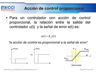 Acción de control proporcional

   Para un controlador con acción de control
    proporcional, la relación entre la salida del
    controlador u(t) y la señal de error e(t) es:



     “la acción de control es proporcional a la señal de error”




CONTROL DE PROCESOS INDUSTRIALES II                      AGOSTO DE 2012
 