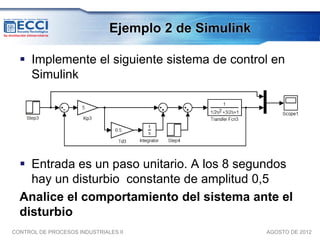 Ejemplo 2 de Simulink

   Implemente el siguiente sistema de control en
    Simulink




   Entrada es un paso unitario. A los 8 segundos
    hay un disturbio constante de amplitud 0,5
  Analice el comportamiento del sistema ante el
  disturbio
CONTROL DE PROCESOS INDUSTRIALES II                   AGOSTO DE 2012
 