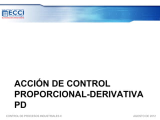 ACCIÓN DE CONTROL
     PROPORCIONAL-DERIVATIVA
     PD
CONTROL DE PROCESOS INDUSTRIALES II   AGOSTO DE 2012
 