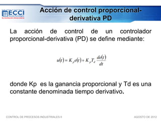 Acción de control proporcional-
                             derivativa PD
  La acción de control de un controlador
  proporcional-derivativa (PD) se define mediante:




  donde Kp es la ganancia proporcional y Td es una
  constante denominada tiempo derivativo.


CONTROL DE PROCESOS INDUSTRIALES II              AGOSTO DE 2012
 