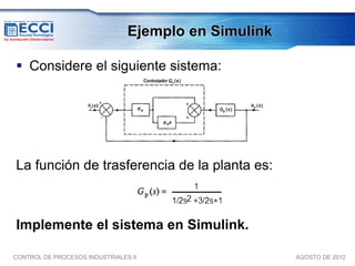 Ejemplo en Simulink

 Considere el siguiente sistema:




La función de trasferencia de la planta es:



Implemente el sistema en Simulink.

CONTROL DE PROCESOS INDUSTRIALES II                   AGOSTO DE 2012
 