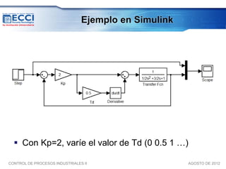 Ejemplo en Simulink




   Con Kp=2, varíe el valor de Td (0 0.5 1 …)

CONTROL DE PROCESOS INDUSTRIALES II                   AGOSTO DE 2012
 