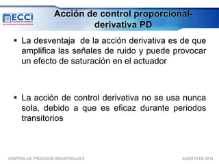 Acción de control proporcional-
                             derivativa PD
   La desventaja de la acción derivativa es de que
    amplifica las señales de ruido y puede provocar
    un efecto de saturación en el actuador



   La acción de control derivativa no se usa nunca
    sola, debido a que es eficaz durante periodos
    transitorios



CONTROL DE PROCESOS INDUSTRIALES II              AGOSTO DE 2012
 