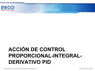 ACCIÓN DE CONTROL
     PROPORCIONAL-INTEGRAL-
     DERIVATIVO PID
CONTROL DE PROCESOS INDUSTRIALES II   AGOSTO DE 2012
 