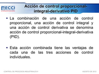 Acción de control proporcional-
                         integral-derivativo PID
   La combinación de una acción de control
    proporcional, una acción de control integral y
    una acción de control derivativa se denomina
    acción de control proporcional-integral-derivativa
    (PID).

   Esta acción combinada tiene las ventajas de
    cada una de las tres acciones de control
    individuales.


CONTROL DE PROCESOS INDUSTRIALES II              AGOSTO DE 2012
 