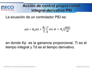 Acción de control proporcional-
                         integral-derivativo PID
  La ecuación de un controlador PID es:




  en donde Kp es la ganancia proporcional, Ti es el
  tiempo integral y Td es el tiempo derivativo.




CONTROL DE PROCESOS INDUSTRIALES II              AGOSTO DE 2012
 
