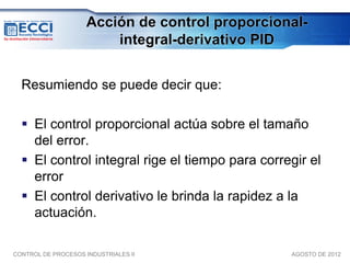 Acción de control proporcional-
                         integral-derivativo PID


  Resumiendo se puede decir que:

   El control proporcional actúa sobre el tamaño
    del error.
   El control integral rige el tiempo para corregir el
    error
   El control derivativo le brinda la rapidez a la
    actuación.

CONTROL DE PROCESOS INDUSTRIALES II              AGOSTO DE 2012
 