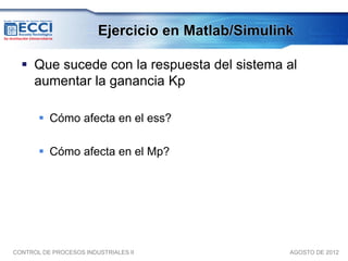 Ejercicio en Matlab/Simulink

   Que sucede con la respuesta del sistema al
    aumentar la ganancia Kp

        Cómo afecta en el ess?

        Cómo afecta en el Mp?




CONTROL DE PROCESOS INDUSTRIALES II                AGOSTO DE 2012
 