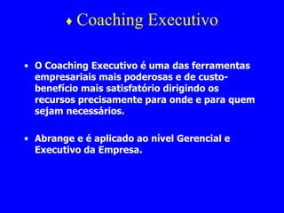♦  Coaching Executivo O Coaching Executivo é uma das ferramentas empresariais mais poderosas e de custo-benefício mais satisfatório dirigindo os recursos precisamente para onde e para quem sejam necessários.  Abrange e é aplicado ao nível Gerencial e Executivo da Empresa. 