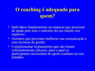 O coaching é adequado para quem? Indivíduos fundamentais na empresa que precisam de ajuda para tirar o máximo do seu talento nos negócios. Gerentes que precisam melhorar sua comunicação e suas técnicas de gestão. Complementar treinamentos que não foram suficientemente eficazes, para o qual os participantes necessitam de apoio contínuo no seu trabalho. 