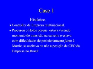Case 1 Histórico ♦  Controller de Empresa multinacional. ♦   Procurou o Holos porque  estava vivendo momento de transição na carreira e estava com dificuldades de posicionamento junto à Matriz: se aceitava ou não a posição de CEO da Empresa no Brasil 