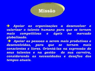      Apoiar as organizações a desenvolver e valorizar o talento humano para que se tornem mais competitivas e ágeis no mercado globalizado.        Apoiar as pessoas a serem mais produtivas e desenvolvidas, para que se tornem mais conscientes e livres. Orientá-las na expressão de seus talentos e na gestão  de sua carreira, considerando as necessidades e desafios dos tempos atuais. Missão 