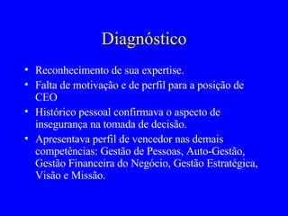 Diagnóstico Reconhecimento de sua expertise. Falta de motivação e de perfil para a posição de CEO Histórico pessoal confirmava o aspecto de insegurança na tomada de decisão. Apresentava perfil de vencedor nas demais competências: Gestão de Pessoas, Auto-Gestão, Gestão Financeira do Negócio, Gestão Estratégica, Visão e Missão. 