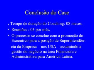 Conclusão do Case ●  Tempo de duração do Coaching: 08 meses. Reuniões : 03 por mês. O processo se conclue com a promoção do Executivo para a posição de Superintendên- cia da Empresa – nos USA – assumindo a gestão do negócio na área Financeira e Administrativa para América Latina.  